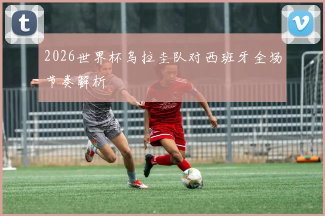 2026世界杯乌拉圭队对西班牙全场节奏解析