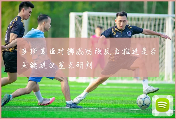 多斯基面对挪威防线反击推进是否关键进攻重点研判