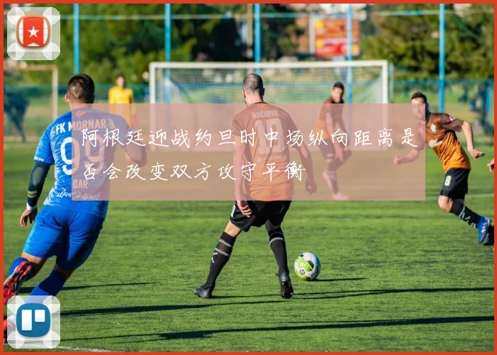 阿根廷迎战约旦时中场纵向距离是否会改变双方攻守平衡
