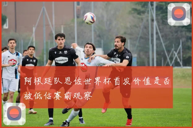 阿根廷队恩佐世界杯首发价值是否被低估赛前观察