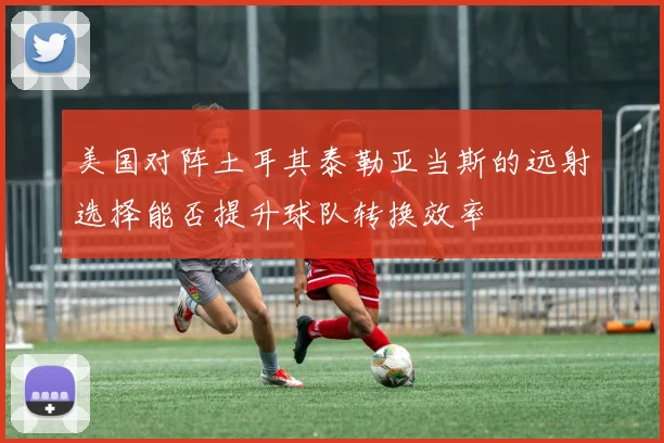 美国对阵土耳其泰勒亚当斯的远射选择能否提升球队转换效率