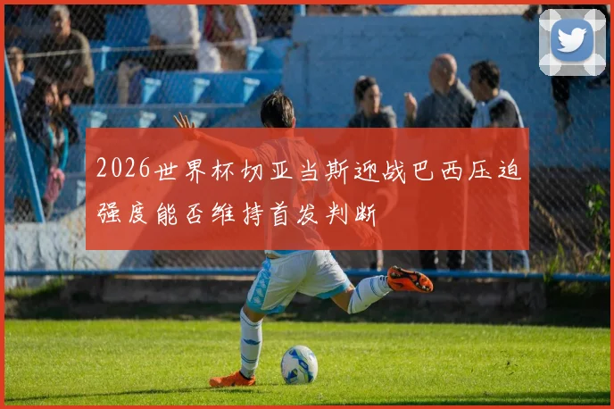 2026世界杯切亚当斯迎战巴西压迫强度能否维持首发判断