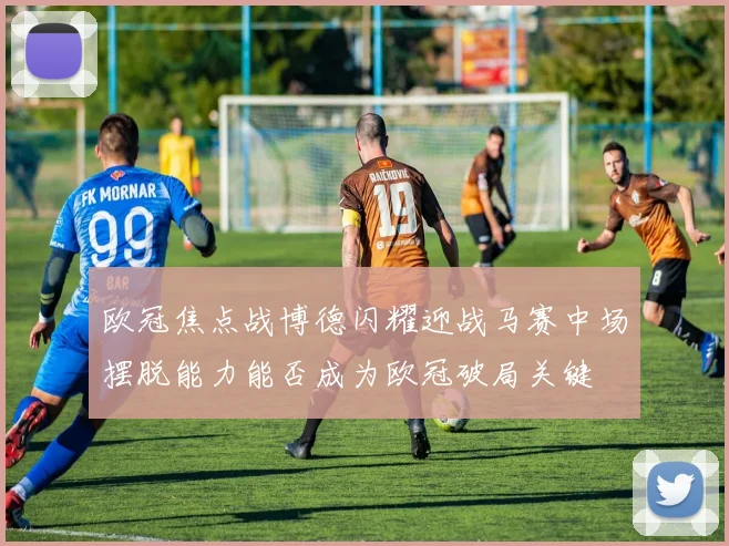 欧冠焦点战博德闪耀迎战马赛中场摆脱能力能否成为欧冠破局关键