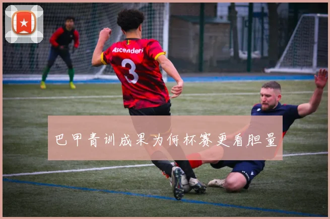 巴甲青训成果为何杯赛更看胆量