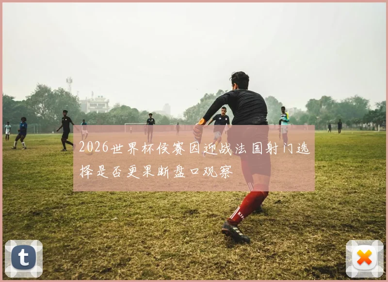 2026世界杯侯赛因迎战法国射门选择是否更果断盘口观察