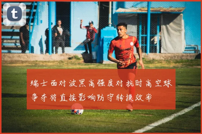 瑞士面对波黑高强度对抗时高空球争夺将直接影响防守转换效率