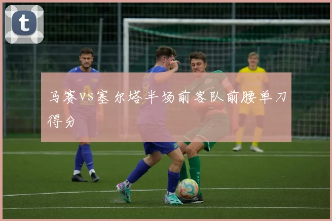 马赛vs塞尔塔半场前客队前腰单刀得分