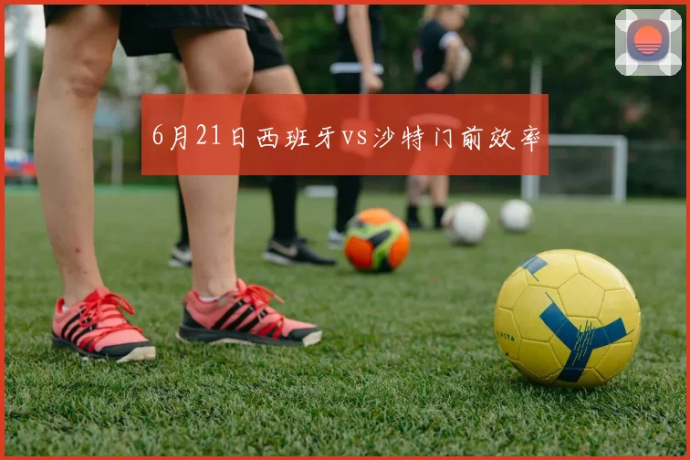 6月21日西班牙vs沙特门前效率