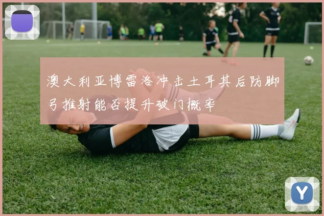 澳大利亚博雷洛冲击土耳其后防脚弓推射能否提升破门概率
