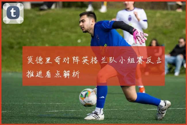 莫德里奇对阵英格兰队小组赛反击推进看点解析