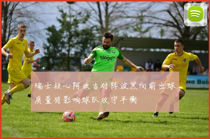 瑞士核心阿坎吉对阵波黑向前出球质量将影响球队攻守平衡