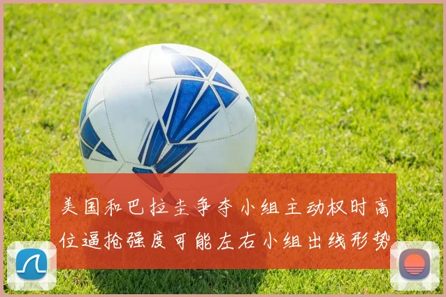 美国和巴拉圭争夺小组主动权时高位逼抢强度可能左右小组出线形势