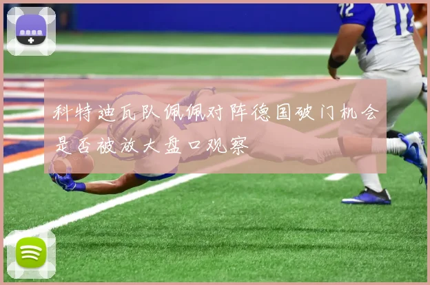 科特迪瓦队佩佩对阵德国破门机会是否被放大盘口观察