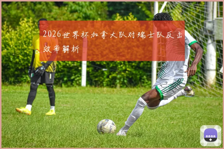 2026世界杯加拿大队对瑞士队反击效率解析