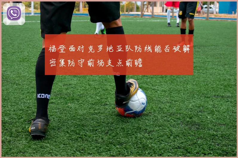 福登面对克罗地亚队防线能否破解密集防守前场支点前瞻