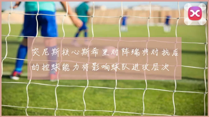 突尼斯核心斯希里对阵瑞典对抗后的控球能力将影响球队进攻层次