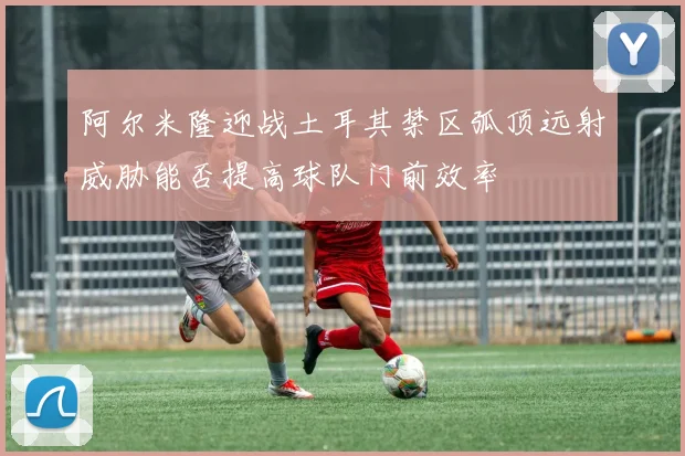 阿尔米隆迎战土耳其禁区弧顶远射威胁能否提高球队门前效率
