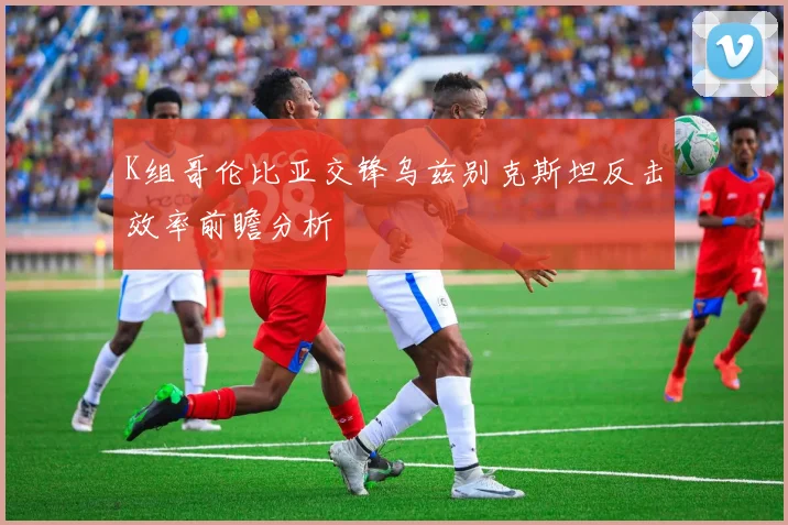 K组哥伦比亚交锋乌兹别克斯坦反击效率前瞻分析