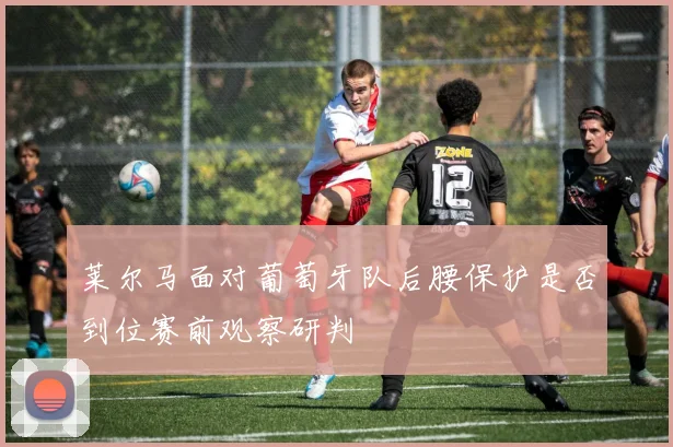 莱尔马面对葡萄牙队后腰保护是否到位赛前观察研判