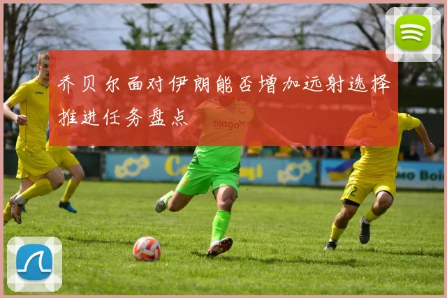 乔贝尔面对伊朗能否增加远射选择推进任务盘点