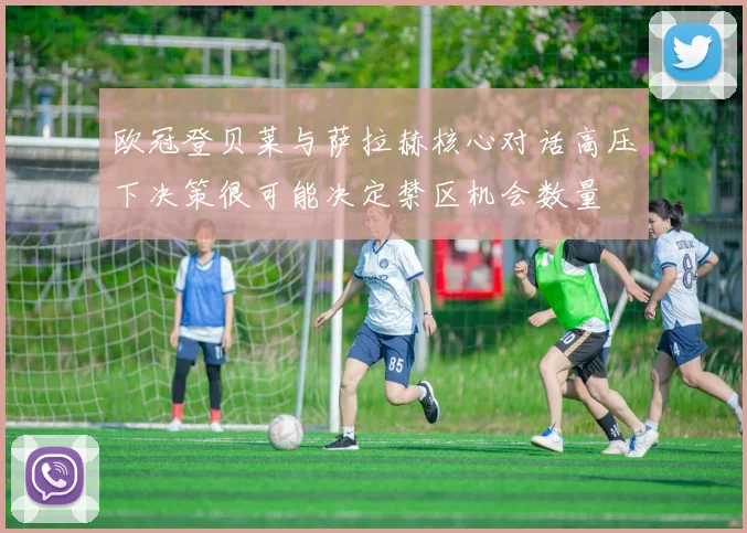 欧冠登贝莱与萨拉赫核心对话高压下决策很可能决定禁区机会数量