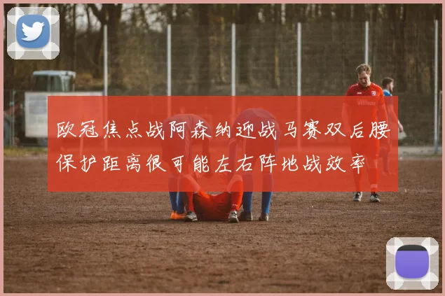 欧冠焦点战阿森纳迎战马赛双后腰保护距离很可能左右阵地战效率