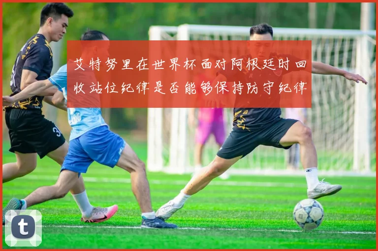 艾特努里在世界杯面对阿根廷时回收站位纪律是否能够保持防守纪律