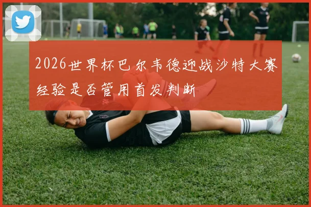 2026世界杯巴尔韦德迎战沙特大赛经验是否管用首发判断