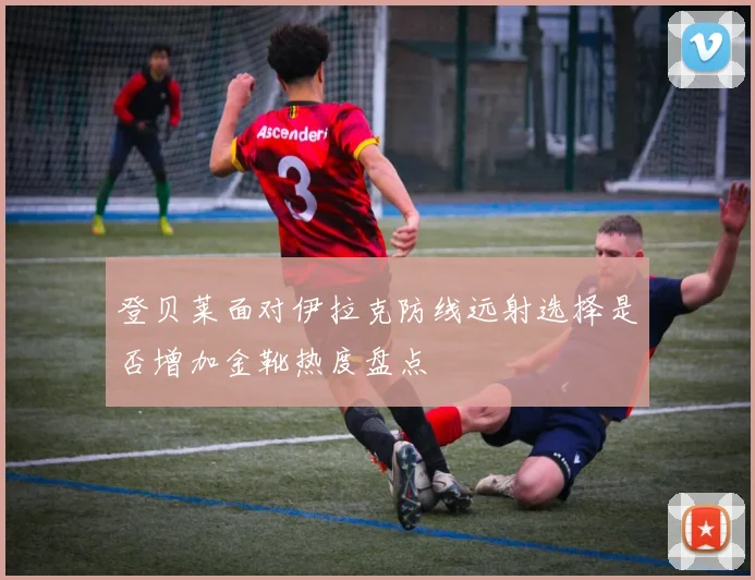 登贝莱面对伊拉克防线远射选择是否增加金靴热度盘点