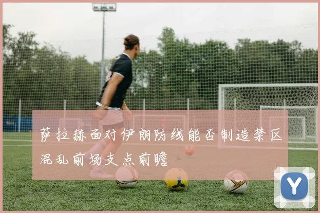 萨拉赫面对伊朗防线能否制造禁区混乱前场支点前瞻