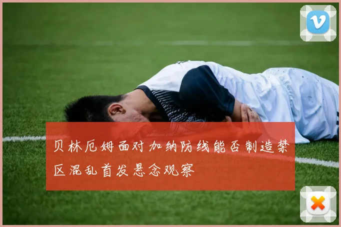 贝林厄姆面对加纳防线能否制造禁区混乱首发悬念观察