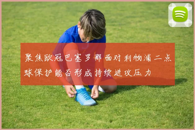 聚焦欧冠巴塞罗那面对利物浦二点球保护能否形成持续进攻压力