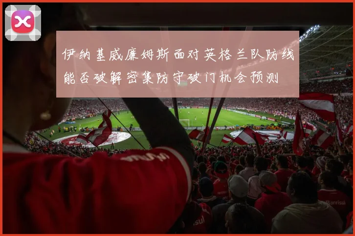 伊纳基威廉姆斯面对英格兰队防线能否破解密集防守破门机会预测
