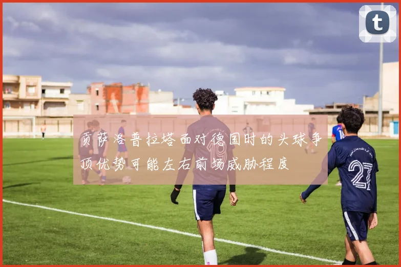 贡萨洛普拉塔面对德国时的头球争顶优势可能左右前场威胁程度