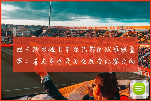 纽卡斯尔碰上毕尔巴鄂的欧冠较量第二落点争夺是否会改变比赛走向