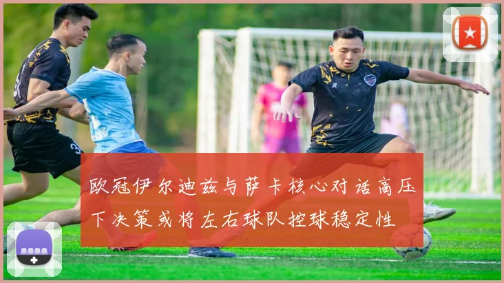 欧冠伊尔迪兹与萨卡核心对话高压下决策或将左右球队控球稳定性