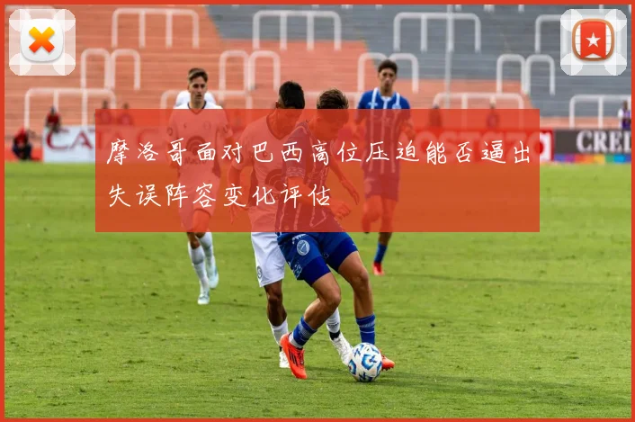 摩洛哥面对巴西高位压迫能否逼出失误阵容变化评估