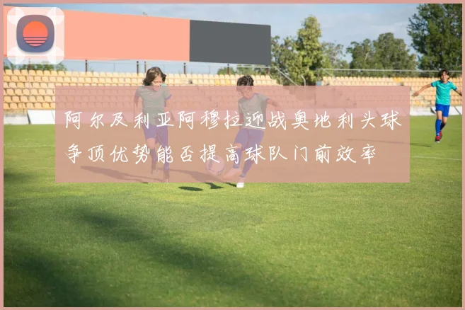 阿尔及利亚阿穆拉迎战奥地利头球争顶优势能否提高球队门前效率